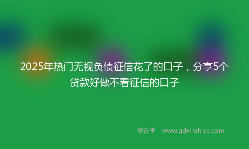2025年热门无视负债征信花了的口子，分享5个贷款好做不看征信的口子