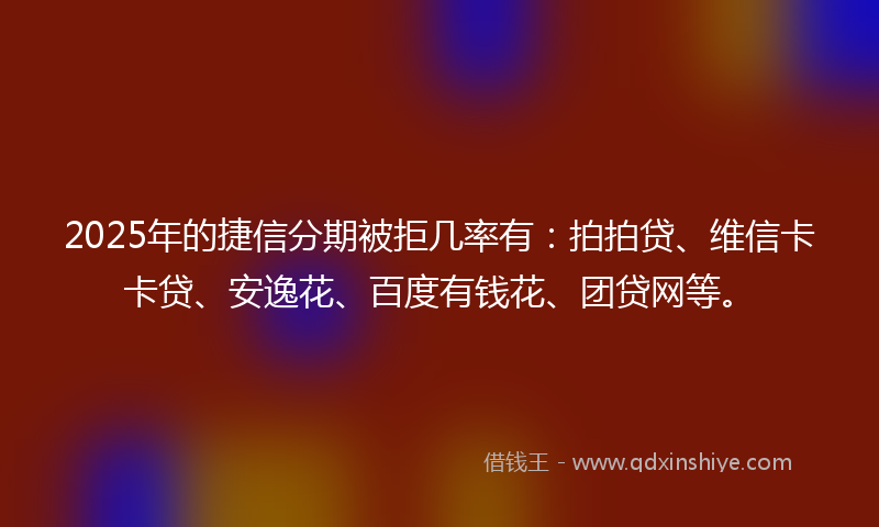 2025年的捷信分期被拒几率有：拍拍贷、维信卡卡贷、安逸花、百度有钱花、团贷网等。