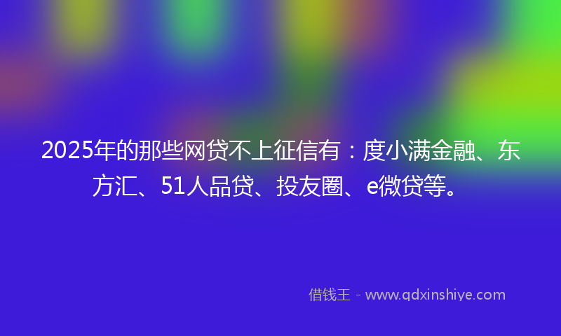 2025年的那些网贷不上征信有：度小满金融、东方汇、51人品贷、投友圈、e微贷等。