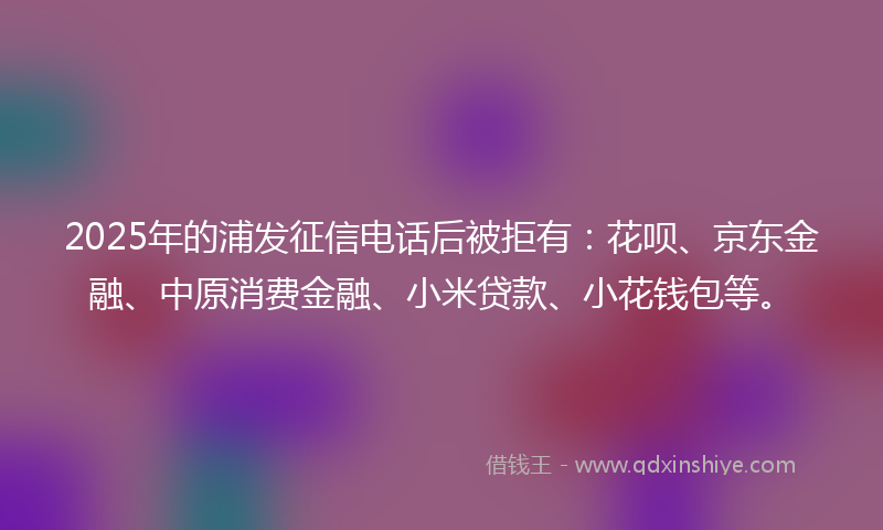 2025年的浦发征信电话后被拒有：花呗、京东金融、中原消费金融、小米贷款、小花钱包等。
