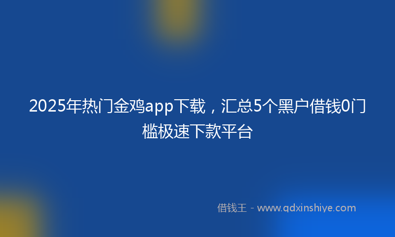 2025年热门金鸡app下载，汇总5个黑户借钱0门槛极速下款平台
