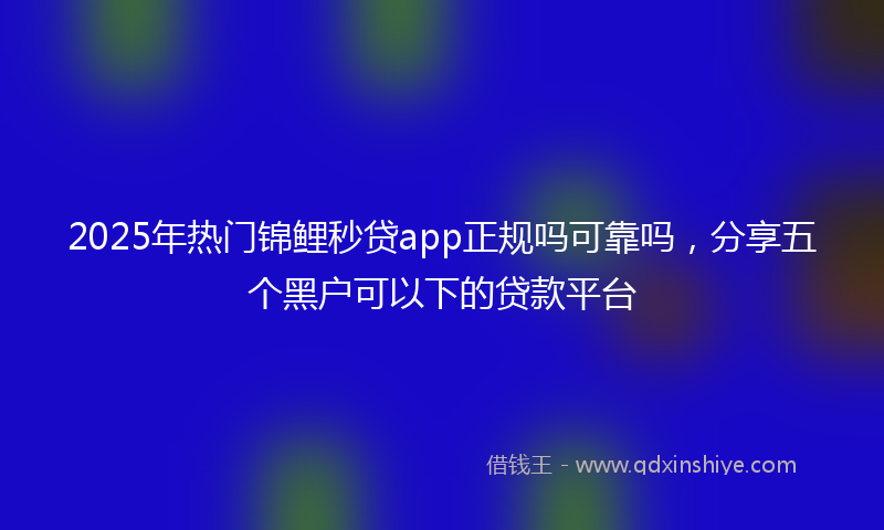 2025年热门锦鲤秒贷app正规吗可靠吗，分享五个黑户可以下的贷款平台
