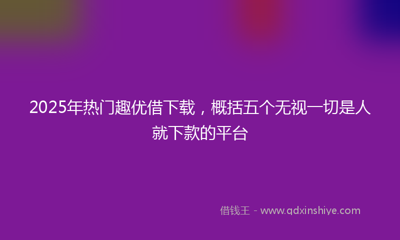 2025年热门趣优借下载，概括五个无视一切是人就下款的平台