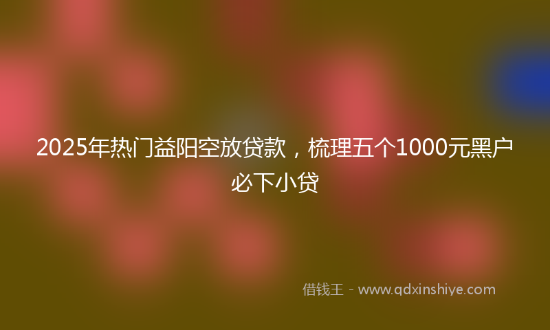 2025年热门益阳空放贷款，梳理五个1000元黑户必下小贷