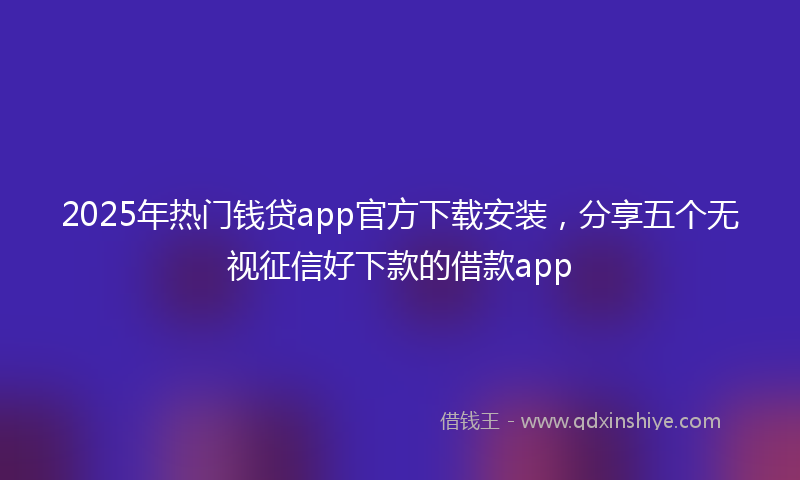 2025年热门钱贷app官方下载安装，分享五个无视征信好下款的借款app