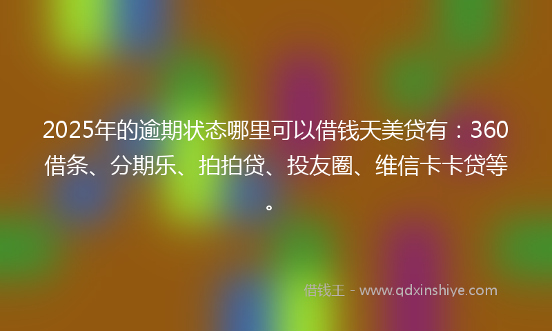 2025年的逾期状态哪里可以借钱天美贷有：360借条、分期乐、拍拍贷、投友圈、维信卡卡贷等。