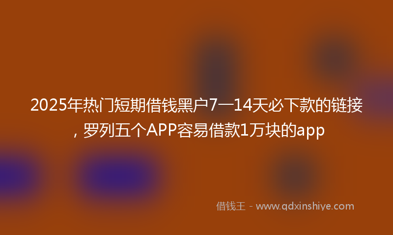 2025年热门短期借钱黑户7一14天必下款的链接，罗列五个APP容易借款1万块的app