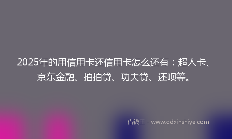 2025年的用信用卡还信用卡怎么还有：超人卡、京东金融、拍拍贷、功夫贷、还呗等。
