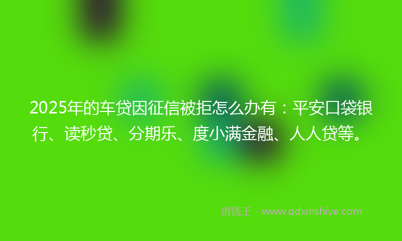 2025年的车贷因征信被拒怎么办有：平安口袋银行、读秒贷、分期乐、度小满金融、人人贷等。