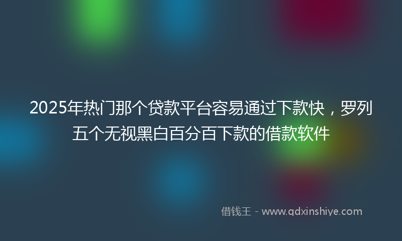 2025年热门那个贷款平台容易通过下款快，罗列五个无视黑白百分百下款的借款软件