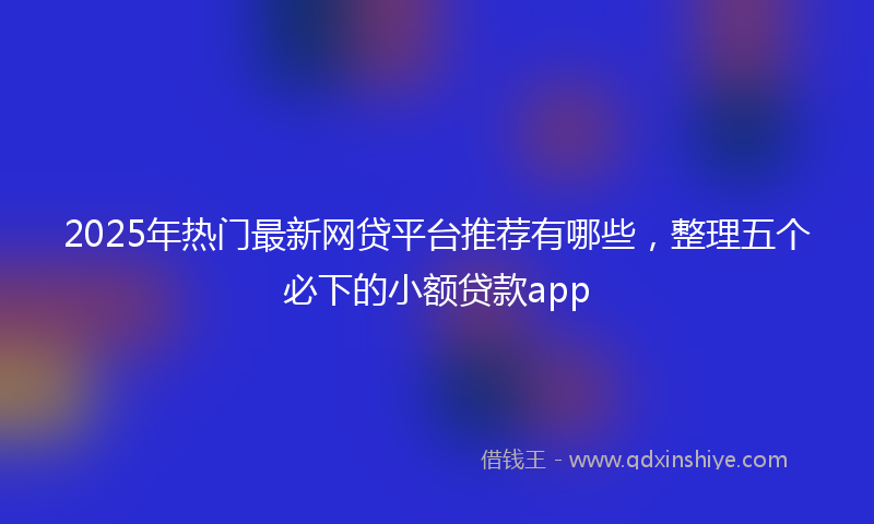 2025年热门最新网贷平台推荐有哪些，整理五个必下的小额贷款app