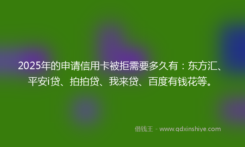 2025年的申请信用卡被拒需要多久有：东方汇、平安i贷、拍拍贷、我来贷、百度有钱花等。