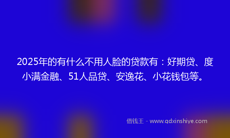 2025年的有什么不用人脸的贷款有：好期贷、度小满金融、51人品贷、安逸花、小花钱包等。