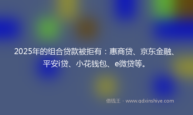 2025年的组合贷款被拒有：惠商贷、京东金融、平安i贷、小花钱包、e微贷等。