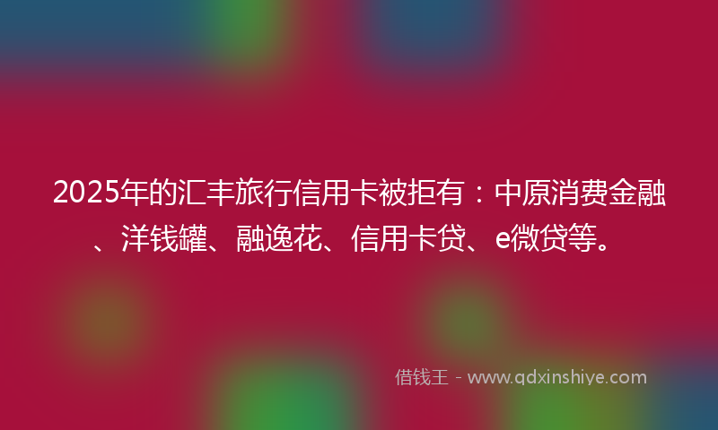 2025年的汇丰旅行信用卡被拒有：中原消费金融、洋钱罐、融逸花、信用卡贷、e微贷等。