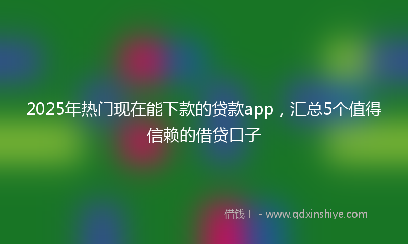 2025年热门现在能下款的贷款app，汇总5个值得信赖的借贷口子