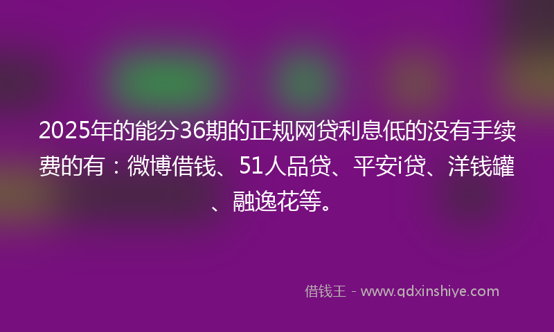 2025年的能分36期的正规网贷利息低的没有手续费的有：微博借钱、51人品贷、平安i贷、洋钱罐、融逸花等。