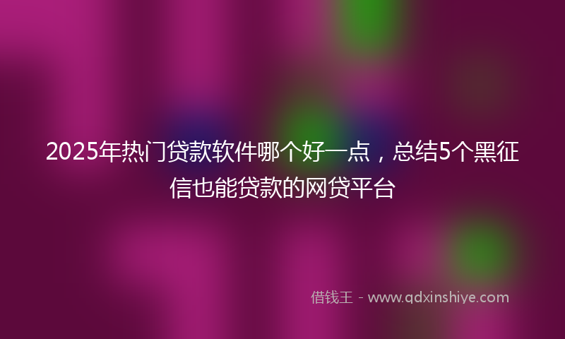 2025年热门贷款软件哪个好一点，总结5个黑征信也能贷款的网贷平台