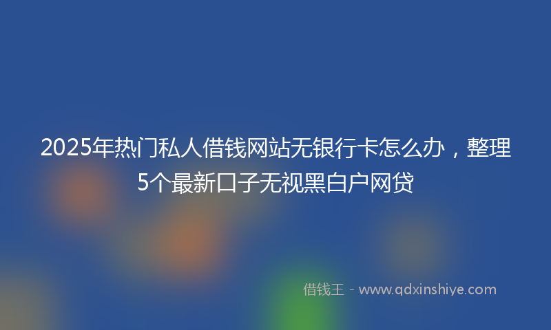2025年热门私人借钱网站无银行卡怎么办，整理5个最新口子无视黑白户网贷