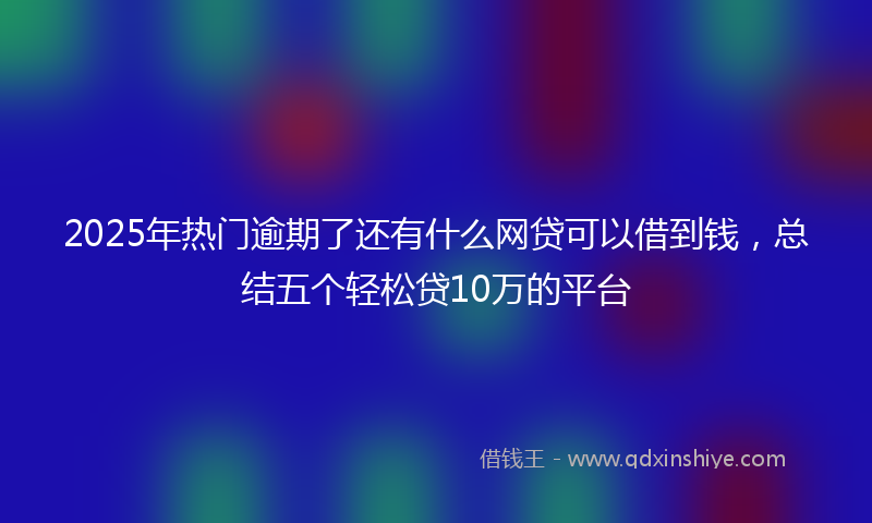 2025年热门逾期了还有什么网贷可以借到钱，总结五个轻松贷10万的平台