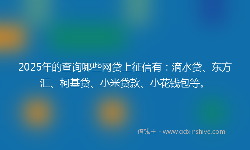 2025年的查询哪些网贷上征信有：滴水贷、东方汇、柯基贷、小米贷款、小花钱包等。