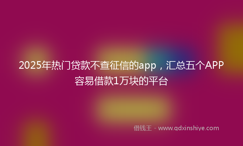 2025年热门贷款不查征信的app，汇总五个APP容易借款1万块的平台