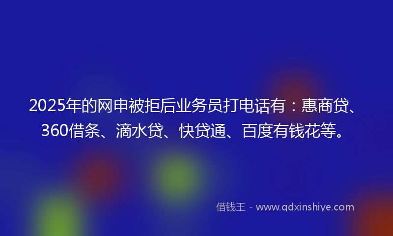 2025年的网申被拒后业务员打电话有：惠商贷、360借条、滴水贷、快贷通、百度有钱花等。