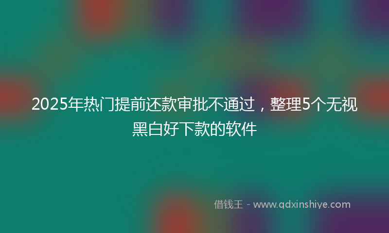 2025年热门提前还款审批不通过，整理5个无视黑白好下款的软件