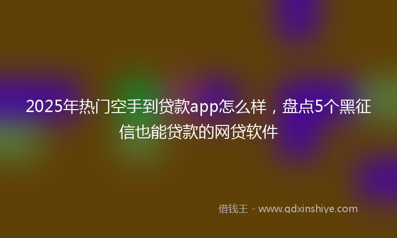 2025年热门空手到贷款app怎么样，盘点5个黑征信也能贷款的网贷软件