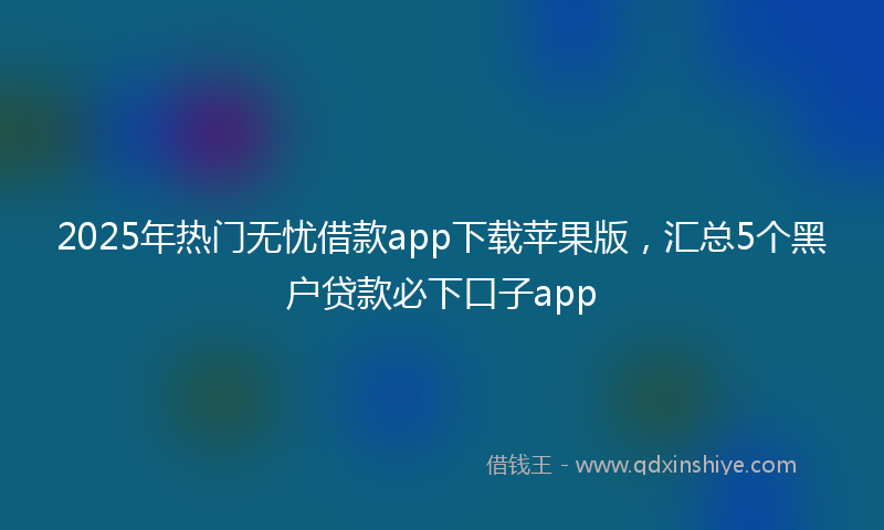 2025年热门无忧借款app下载苹果版，汇总5个黑户贷款必下口子app