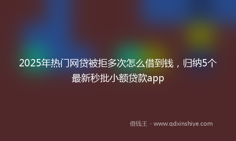 2025年热门网贷被拒多次怎么借到钱，归纳5个最新秒批小额贷款app