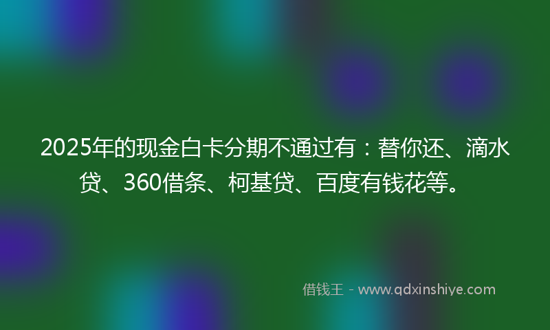 2025年的现金白卡分期不通过有：替你还、滴水贷、360借条、柯基贷、百度有钱花等。