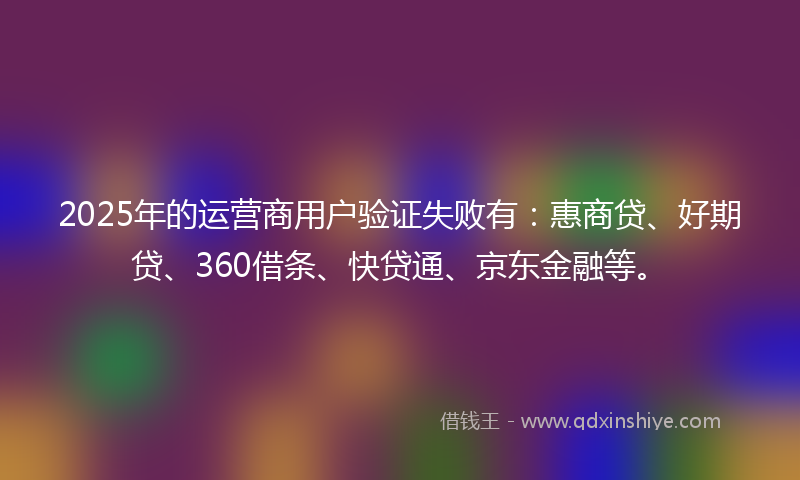 2025年的运营商用户验证失败有：惠商贷、好期贷、360借条、快贷通、京东金融等。