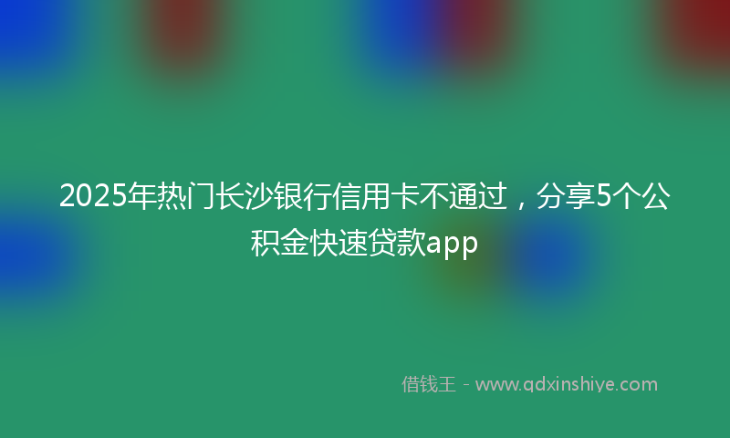 2025年热门长沙银行信用卡不通过，分享5个公积金快速贷款app