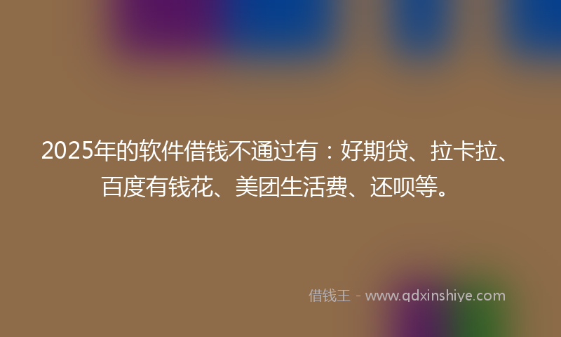 2025年的软件借钱不通过有：好期贷、拉卡拉、百度有钱花、美团生活费、还呗等。