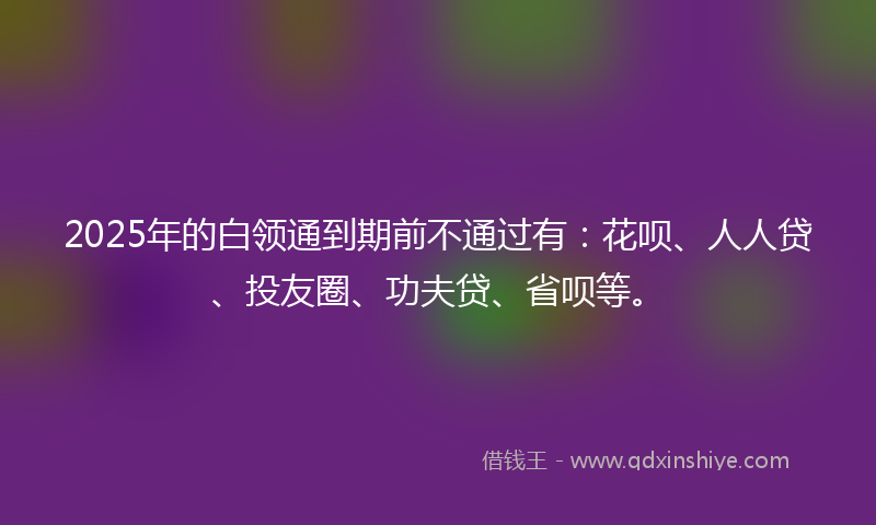 2025年的白领通到期前不通过有：花呗、人人贷、投友圈、功夫贷、省呗等。