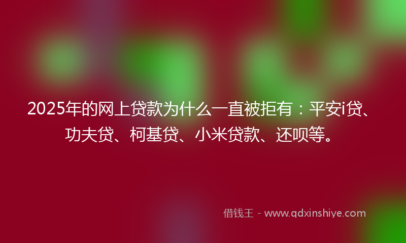 2025年的网上贷款为什么一直被拒有：平安i贷、功夫贷、柯基贷、小米贷款、还呗等。