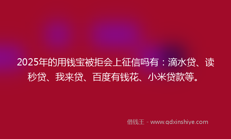 2025年的用钱宝被拒会上征信吗有：滴水贷、读秒贷、我来贷、百度有钱花、小米贷款等。