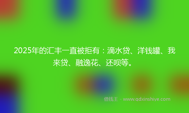2025年的汇丰一直被拒有：滴水贷、洋钱罐、我来贷、融逸花、还呗等。