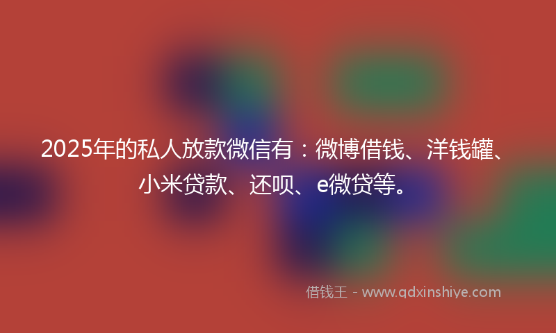 2025年的私人放款微信有：微博借钱、洋钱罐、小米贷款、还呗、e微贷等。
