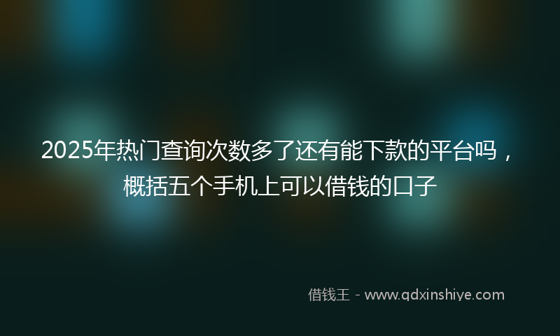 2025年热门查询次数多了还有能下款的平台吗，概括五个手机上可以借钱的口子