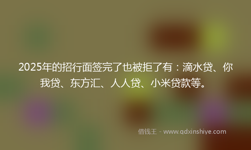 2025年的招行面签完了也被拒了有：滴水贷、你我贷、东方汇、人人贷、小米贷款等。