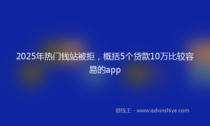 2025年热门钱站被拒，概括5个贷款10万比较容易的app