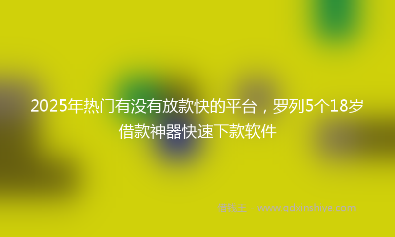 2025年热门有没有放款快的平台，罗列5个18岁借款神器快速下款软件