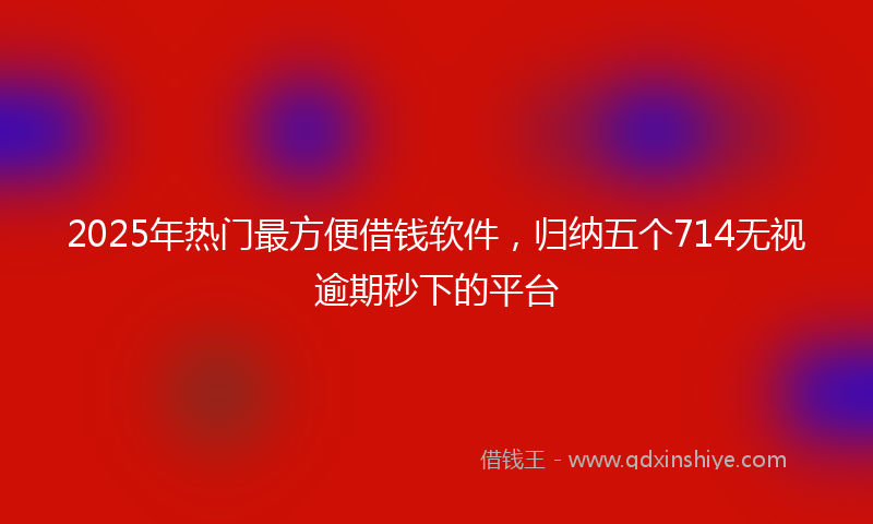 2025年热门最方便借钱软件，归纳五个714无视逾期秒下的平台