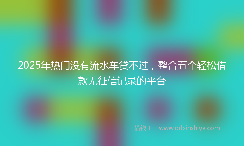 2025年热门没有流水车贷不过，整合五个轻松借款无征信记录的平台