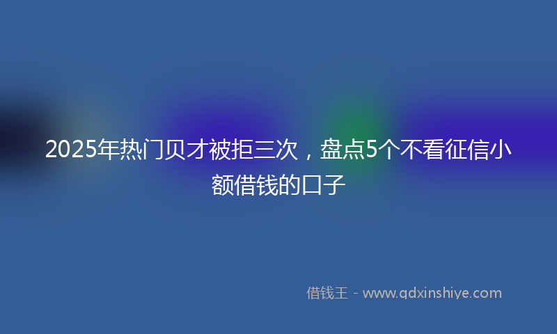 2025年热门贝才被拒三次，盘点5个不看征信小额借钱的口子