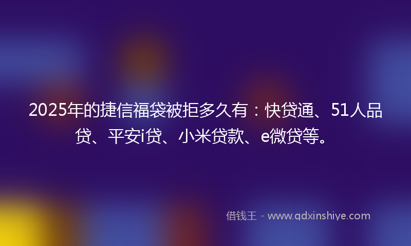 2025年的捷信福袋被拒多久有：快贷通、51人品贷、平安i贷、小米贷款、e微贷等。
