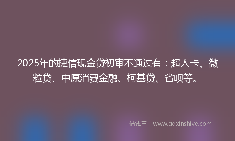 2025年的捷信现金贷初审不通过有：超人卡、微粒贷、中原消费金融、柯基贷、省呗等。
