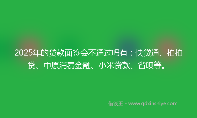 2025年的贷款面签会不通过吗有：快贷通、拍拍贷、中原消费金融、小米贷款、省呗等。